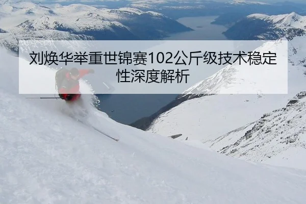 刘焕华举重世锦赛102公斤级技术稳定性深度解析